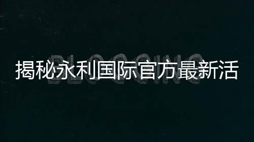 揭秘永利国际官方最新活动：赢得梦想的机会