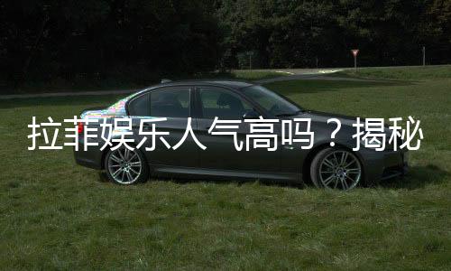 拉菲娱乐人气高吗？揭秘其火爆原因与玩家真实体验