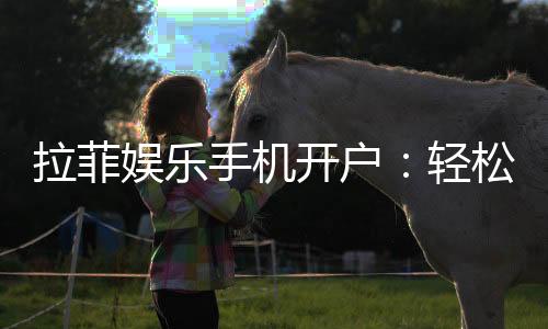 拉菲娱乐手机开户：轻松三步完成注册畅享顶级游戏体验