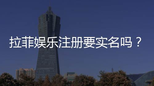 拉菲娱乐注册要实名吗？实名认证流程与注意事项详解