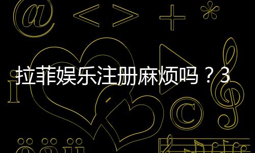 拉菲娱乐注册麻烦吗？3分钟快速注册教程分享