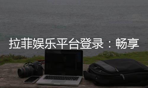 拉菲娱乐平台登录：畅享顶级棋牌与电子游艺的豪华体验