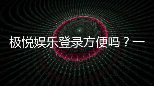 极悦娱乐登录方便吗？一文详解注册流程与使用体验