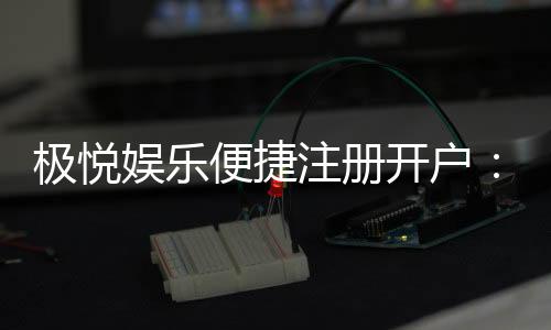 极悦娱乐便捷注册开户：三步完成极速开户畅享棋牌乐趣