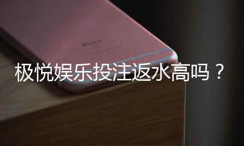 极悦娱乐投注返水高吗？揭秘高返水福利与实战技巧