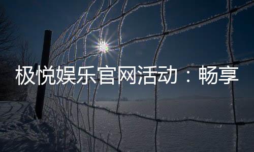 极悦娱乐官网活动：畅享豪华礼遇与惊喜优惠