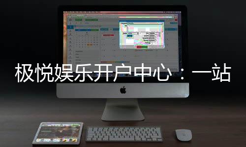 极悦娱乐开户中心：一站式畅享顶级棋牌电游盛宴