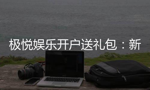 极悦娱乐开户送礼包：新会员专享豪礼首存即送惊喜大礼包