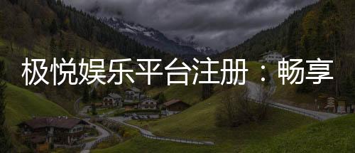 极悦娱乐平台注册：畅享顶级游戏体验与豪华礼包