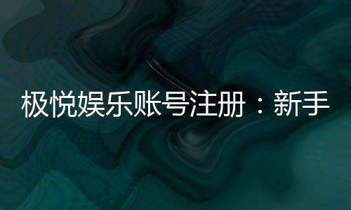 极悦娱乐账号注册：新手必看的安全注册流程与技巧