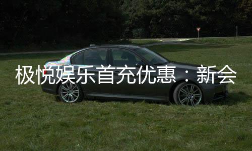 极悦娱乐首充优惠：新会员专享高额返利福利