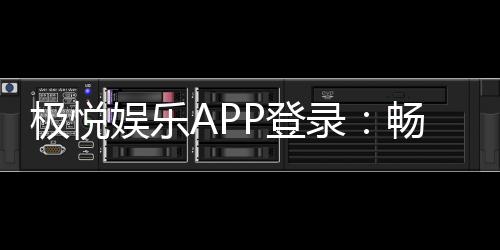极悦娱乐APP登录：畅享顶级棋牌电游的极速体验