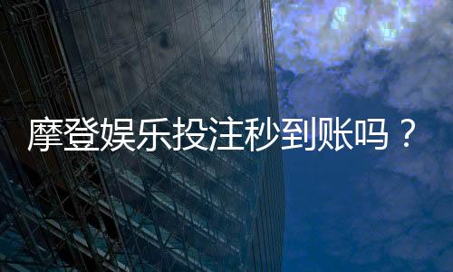 摩登娱乐投注秒到账吗?实测到账速度与平台可靠性分析