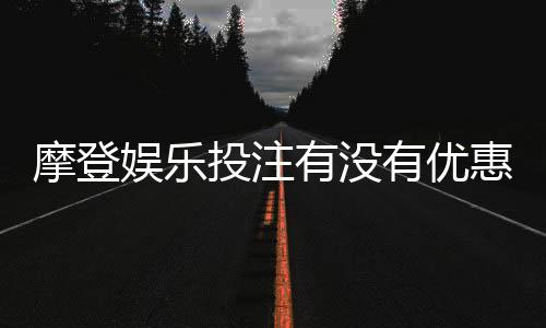 摩登娱乐投注有没有优惠？最新优惠活动及注册礼金详解