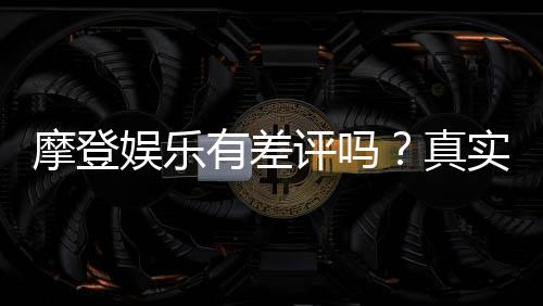 摩登娱乐有差评吗?真实玩家体验与评价解析