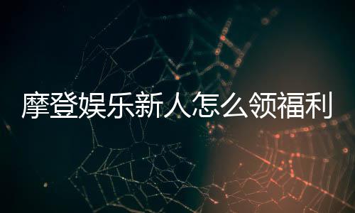 摩登娱乐新人怎么领福利？手把手教你获取独家优惠