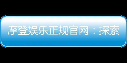 摩登娱乐正规官网：探索安全可靠的在线娱乐新体验