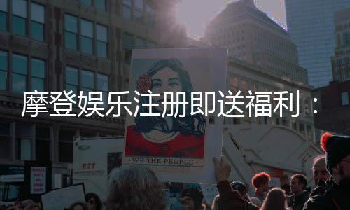 摩登娱乐注册即送福利：新会员专享豪礼首存即赠888元
