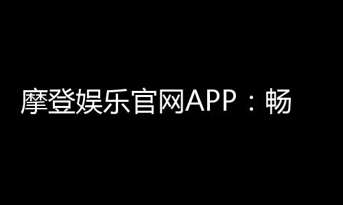 摩登娱乐官网APP：畅享顶级电子游艺与棋牌投注体验