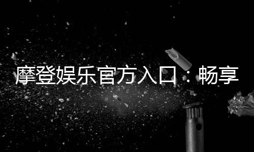 摩登娱乐官方入口：畅享高端电子游艺的尊贵体验