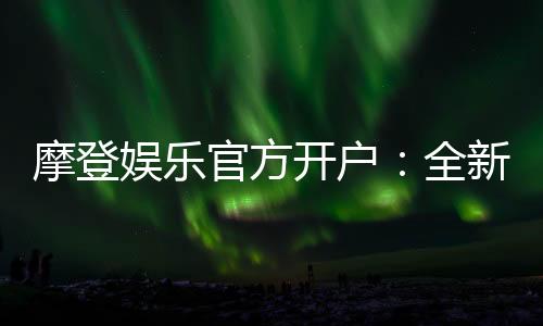 摩登娱乐官方开户：全新平台注册指南与独家优惠解析