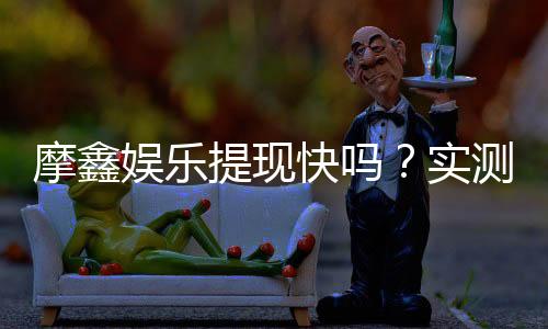摩鑫娱乐提现快吗？实测到账速度与提现技巧分享