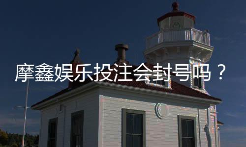 摩鑫娱乐投注会封号吗？揭秘平台风控规则与防封号技巧