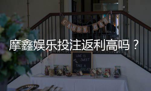 摩鑫娱乐投注返利高吗？揭秘高返利活动真实体验与技巧