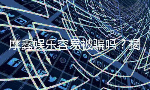 摩鑫娱乐容易被骗吗？揭秘平台安全性及防骗指南