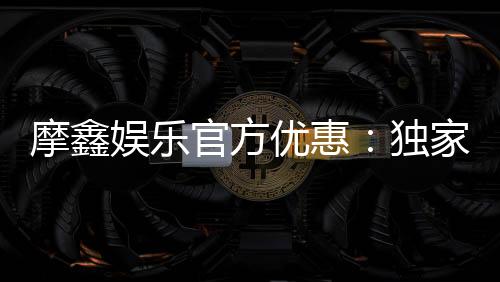 摩鑫娱乐官方优惠：独家福利与高额返水等你来拿