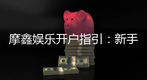摩鑫娱乐开户指引：新手必看的快速注册与首存攻略