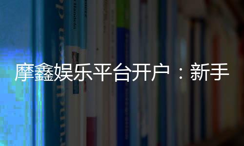 摩鑫娱乐平台开户：新手注册指南与首存优惠详解