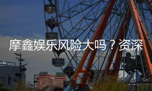 摩鑫娱乐风险大吗？资深玩家揭秘真实体验与防坑指南