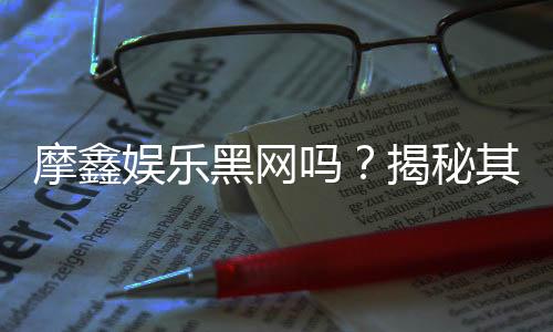 摩鑫娱乐黑网吗？揭秘其真实运营内幕与玩家风险提示