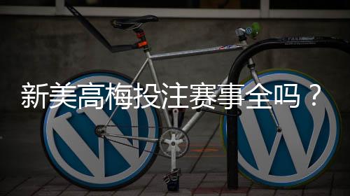 新美高梅投注赛事全吗？最新赛事覆盖与玩法解析