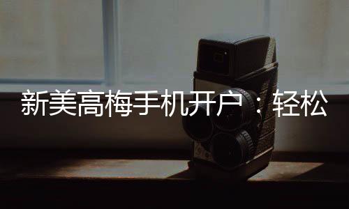 新美高梅手机开户：轻松注册享豪华游戏盛宴
