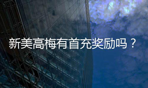 新美高梅有首充奖励吗？揭秘新会员专属福利与充值优惠