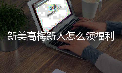 新美高梅新人怎么领福利？手把手教你轻松获取首存礼金
