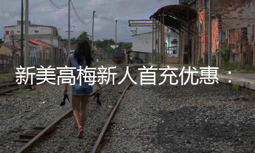 新美高梅新人首充优惠：限时福利大放送首充即享高额返利