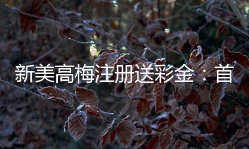 新美高梅注册送彩金：首存礼遇与高返水福利限时放送