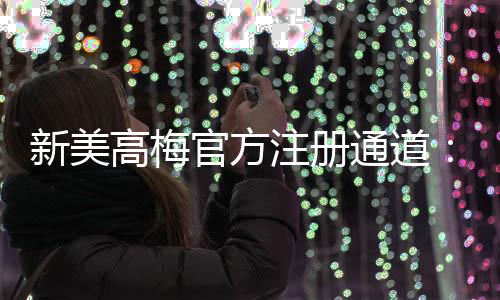 新美高梅官方注册通道：畅享顶级娱乐体验的尊贵之选