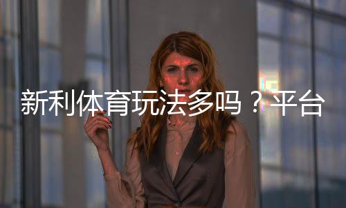 新利体育玩法多吗？平台玩法全解析与新手投注指南