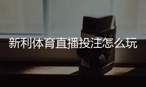 新利体育直播投注怎么玩?新手入门、玩法规则与实用技巧全面解析
