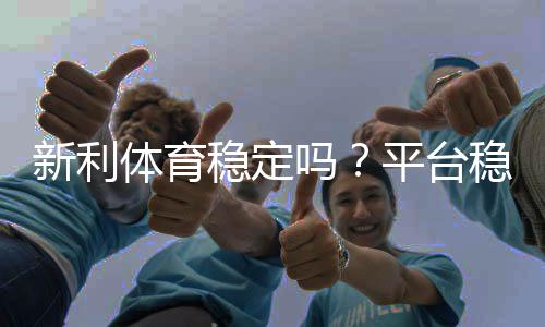 新利体育稳定吗？平台稳定性、提现速度与用户口碑全面评测