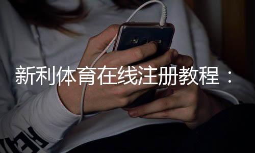 新利体育在线注册教程：新手开户流程、优惠领取与安全注意事项