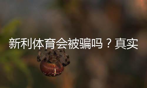 新利体育会被骗吗？真实用户口碑、提现风险与防骗全攻略