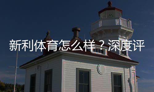 新利体育怎么样？深度评测：平台可靠性、优惠活动、充值提现与用户口碑解析