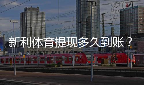 新利体育提现多久到账？到账时间、常见延迟原因与加速技巧详解