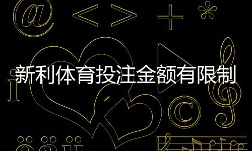 新利体育投注金额有限制吗？最新投注限额、充值与提款规则一次看懂