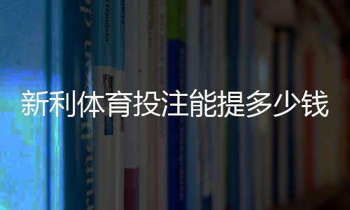 新利体育投注能提多少钱？最新提现额度、手续费与到账时间全解析